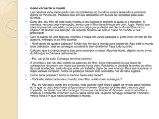  Como consertar o mundo
Um cientista vivia preocupado com os problemas do mundo e estava resolvido a encontrar
meios de minorá-los. Passava dias em seu laboratório em busca de respostas para suas
dúvidas.
 Certo dia, seu filho de sete anos invadiu o seu santuário decidido a ajudá-lo a trabalhar. O
cientista, nervoso pela interrupção, tentou que o filho fosse brincar em outro lugar. Vendo que
seria impossível removê-lo, o pai procurou algo que pudesse ser oferecido ao filho com o
objetivo de distrair sua atenção. De repente deparou-se com o mapa do mundo, o que
procurava!
 Com o auxílio de uma tesoura, recortou o mapa em vários pedaços e, junto com um rolo de fita
adesiva, entregou-o ao filho dizendo:
 - Você gosta de quebra-cabeças? Então vou lhe dar o mundo para consertar. Aqui está o mundo
todo quebrado. Veja se consegue consertá-lo bem direitinho! Faça tudo sozinho.
 Calculou que a criança levaria dias para recompor o mapa. Algumas horas, depois, ouviu a voz
do filho que o chamava calmamente:
- Pai, pai, já fiz tudo. Consegui terminar tudinho!
 A princípio o pai não deu crédito as palavras do filho. Seria impossível na sua idade ter
conseguido recompor um mapa que jamais havia visto. Relutante, o cientista levantou os olhos
de suas anotações, certo de que veria um trabalho digno de uma criança. Para sua surpresa, o
mapa estava completo. Todos os pedaços haviam sido colocados nos devidos lugares.
 Como seria possível? Como o menino havia sido capaz?
 - Você não sabia como era o mundo, meu filho, então como conseguiu?
- Pai, eu não sabia como era o mundo, mas quando você tirou o papel da revista para recortar,
eu vi que do outro lado havia a figura de um homem. Quando você me deu o mundo para
consertar, eu tentei mas não consegui. Foi aí que me lembrei do homem, virei os recortes e
comecei a consertar o homem que eu sabia como era. Quando consegui consertar o homem,
virei a folha e vi que havia consertado o mundo.
 