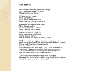  Sinal de Deus
Um homem sussurrou: Deus fale comigo.
E um rouxinol começou a cantar
Mas o homem não ouviu.
Então o homem repetiu:
Deus fale comigo!
E um trovão ecoou nos céus
Mas o homem foi incapaz de ouvir.
O Homem olhou em volta e disse:
Deus deixe-me vê-lo
E uma estrela brilhou no céu
Mas o homem não a notou.
O homem começou a gritar:
Deus mostre-me um milagre
E uma criança nasceu
Mas o homem não sentiu o pulsar da vida.
Então o homem começou a chorar e a se desesperar:
Deus toque-me e deixe-me sentir que você está aqui comigo...
E uma borboleta pousou suavemente
Em seu ombro
O homem espantou a borboleta com a mão e desiludido
Continuou o seu caminho triste, sozinho e com medo.
Até quando teremos que sofrer para compreendermos
que Deus está sempre aonde está a vida?
Até quando manteremos nossos olhos e nossos
corações fechados para o milagre da vida que se apresentas
diante de nós em todos os momentos?
 