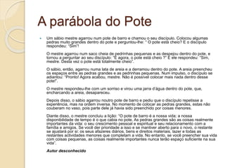A parábola do Pote
 Um sábio mestre agarrou num pote de barro e chamou o seu discípulo. Colocou algumas
pedras muito grandes dentro do pote e perguntou-lhe: “ O pote está cheio? E o discípulo
respondeu: “Sim”!
O mestre agarrou num saco cheia de pedrinhas pequenas e as despejou dentro do pote, e
tornou a perguntar ao seu discípulo: “E agora, o pote está cheio ?” E ele respondeu: “Sim,
mestre. Desta vez o pote está totalmente cheio”.
O sábio, então, agarrou numa lata de areia e a derramou dentro do pote. A areia preencheu
os espaços entre as pedras grandes e as pedrinhas pequenas. Num impulso, o discípulo se
adiantou: “Pronto! Agora acabou, mestre. Não é possível colocar mais nada dentro desse
pote!”.
O mestre respondeu-lhe com um sorriso e virou uma jarra d’água dentro do pote, que,
encharcando a areia, desapareceu.
Depois disso, o sábio agarrou noutro pote de barro e pediu que o discípulo repetisse a
experiência, mas na ordem inversa. No momento de colocar as pedras grandes, estas não
couberam no vaso, pois parte dele já havia sido preenchido por coisas menores.
Diante disso, o mestre concluiu a lição: “O pote de barro é a nossa vida; a nossa
disponibilidade de tempo é o que cabia no pote. As pedras grandes são as coisas realmente
importantes da vida: o seu crescimento pessoal e espiritual e seu relacionamento com a
família e amigos. Se você der prioridade a isso e se mantiver aberto para o novo, o restante
se ajustará por si: os seus afazeres diários, bens e direitos materiais, lazer e todas as
restantes actividades menores que completam a vida. No entanto, se você preencher sua vida
com coisas pequenas, as coisas realmente importantes nunca terão espaço suficiente na sua
vida”.
Autor desconhecido
 