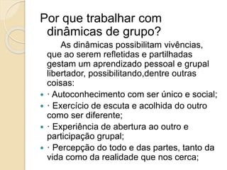 Por que trabalhar com
dinâmicas de grupo?
As dinâmicas possibilitam vivências,
que ao serem refletidas e partilhadas
gestam um aprendizado pessoal e grupal
libertador, possibilitando,dentre outras
coisas:
 · Autoconhecimento com ser único e social;
 · Exercício de escuta e acolhida do outro
como ser diferente;
 · Experiência de abertura ao outro e
participação grupal;
 · Percepção do todo e das partes, tanto da
vida como da realidade que nos cerca;
 