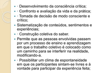  · Desenvolvimento da consciência crítica;
 · Confronto e avaliação da vida e da prática;
 · Tomada de decisão de modo consciente e
crítico;
 Sistematização de conteúdos, sentimentos e
experiências;
 · Construção coletiva do saber.
 Permite que as pessoas envolvidas passem
por um processo de ensino e aprendizagem
em que o trabalho coletivo é colocado como
um caminho para se interferir na realidade,
modificando-a.
 · Possibilitar um clima de espontaneidade
em que os participantes sintam-se livres e à
vontade para participar da experiência feita;
 