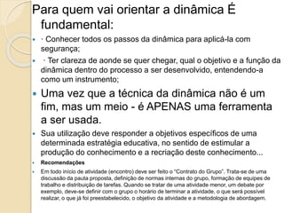 Para quem vai orientar a dinâmica É
fundamental:
 · Conhecer todos os passos da dinâmica para aplicá-la com
segurança;
 · Ter clareza de aonde se quer chegar, qual o objetivo e a função da
dinâmica dentro do processo a ser desenvolvido, entendendo-a
como um instrumento;
 Uma vez que a técnica da dinâmica não é um
fim, mas um meio - é APENAS uma ferramenta
a ser usada.
 Sua utilização deve responder a objetivos específicos de uma
determinada estratégia educativa, no sentido de estimular a
produção do conhecimento e a recriação deste conhecimento...
 Recomendações
 Em todo início de atividade (encontro) deve ser feito o “Contrato do Grupo”. Trata-se de uma
discussão da pauta proposta, definição de normas internas do grupo, formação de equipes de
trabalho e distribuição de tarefas. Quando se tratar de uma atividade menor, um debate por
exemplo, deve-se definir com o grupo o horário de terminar a atividade, o que será possível
realizar, o que já foi preestabelecido, o objetivo da atividade e a metodologia de abordagem.
 