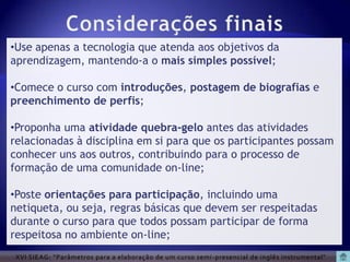 •Use apenas a tecnologia que atenda aos objetivos da
aprendizagem, mantendo-a o mais simples possível;

•Comece o curso com introduções, postagem de biografias e
preenchimento de perfis;

•Proponha uma atividade quebra-gelo antes das atividades
relacionadas à disciplina em si para que os participantes possam
conhecer uns aos outros, contribuindo para o processo de
formação de uma comunidade on-line;

•Poste orientações para participação, incluindo uma
netiqueta, ou seja, regras básicas que devem ser respeitadas
durante o curso para que todos possam participar de forma
respeitosa no ambiente on-line;
 XVI SIEAG: “Parâmetros para a elaboração de um curso semi -presencial de inglês instrumental”
 