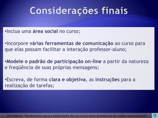 •Inclua uma área social no curso;

•Incorpore várias ferramentas de comunicação ao curso para
que elas possam facilitar a interação professor-aluno;

•Modele o padrão de participação on-line a partir da natureza
e freqüência de suas próprias mensagens;

•Escreva, de forma clara e objetiva, as instruções para a
realização de tarefas;




 XVI SIEAG: “Parâmetros para a elaboração de um curso semi -presencial de inglês instrumental”
 