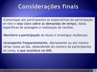 •Comunique aos participantes as expectativas de participação
on-line e seja claro sobre as demandas de tempo, datas
específicas de postagem e realização de tarefas;

•Monitore a participação do aluno e investigue mudanças;

•Acompanhe frequentemente, diariamente ou até mesmo
várias vezes ao dia, dependendo do número de participantes
no curso, o que acontece no AVA.




XVI SIEAG: “Parâmetros para a elaboração de um curso semi -presencial de inglês instrumental”
 