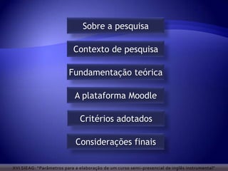 Sobre a pesquisa

                           Contexto de pesquisa

                         Fundamentação teórica

                            A plataforma Moodle

                              Critérios adotados

                            Considerações finais

XVI SIEAG: “Parâmetros para a elaboração de um curso semi -presencial de inglês instrumental”
 