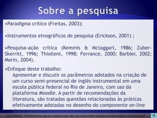 •Paradigma crítico (Freitas, 2003);

•Instrumentos etnográficos de pesquisa (Erickson, 2001) ;

•Pesquisa-ação crítica (Kemmis & Mctaggart, 1986; Zuber-
Skerritt, 1996; Thiollent, 1998; Ferrance, 2000; Barbier, 2002;
Morin, 2004).
•Enfoque deste trabalho:
   Apresentar e discutir os parâmetros adotados na criação de
   um curso semi-presencial de inglês instrumental em uma
   escola pública federal no Rio de Janeiro, com uso da
   plataforma Moodle. A partir de recomendações da
   literatura, são tratadas questões relacionadas às práticas
   efetivamente adotadas no desenho do componente on-line
   deste curso.
 XVI SIEAG: “Parâmetros para a elaboração de um curso semi -presencial de inglês instrumental”
 