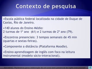 •Escola pública federal localizada na cidade de Duque de
Caxias, Rio de Janeiro.
•140 alunos do Ensino Médio:
2 turmas de 1º ano (61) e 2 turmas de 2º ano (79).
•Encontros presenciais: 3 tempos semanais de 45 min
(quartas e sextas-feiras).
•Componente a distância (Plataforma Moodle).
•Ensino-aprendizagem de inglês com foco na leitura
instrumental (modelo sócio-interacional).


XVI SIEAG: “Parâmetros para a elaboração de um curso semi -presencial de inglês instrumental”
 