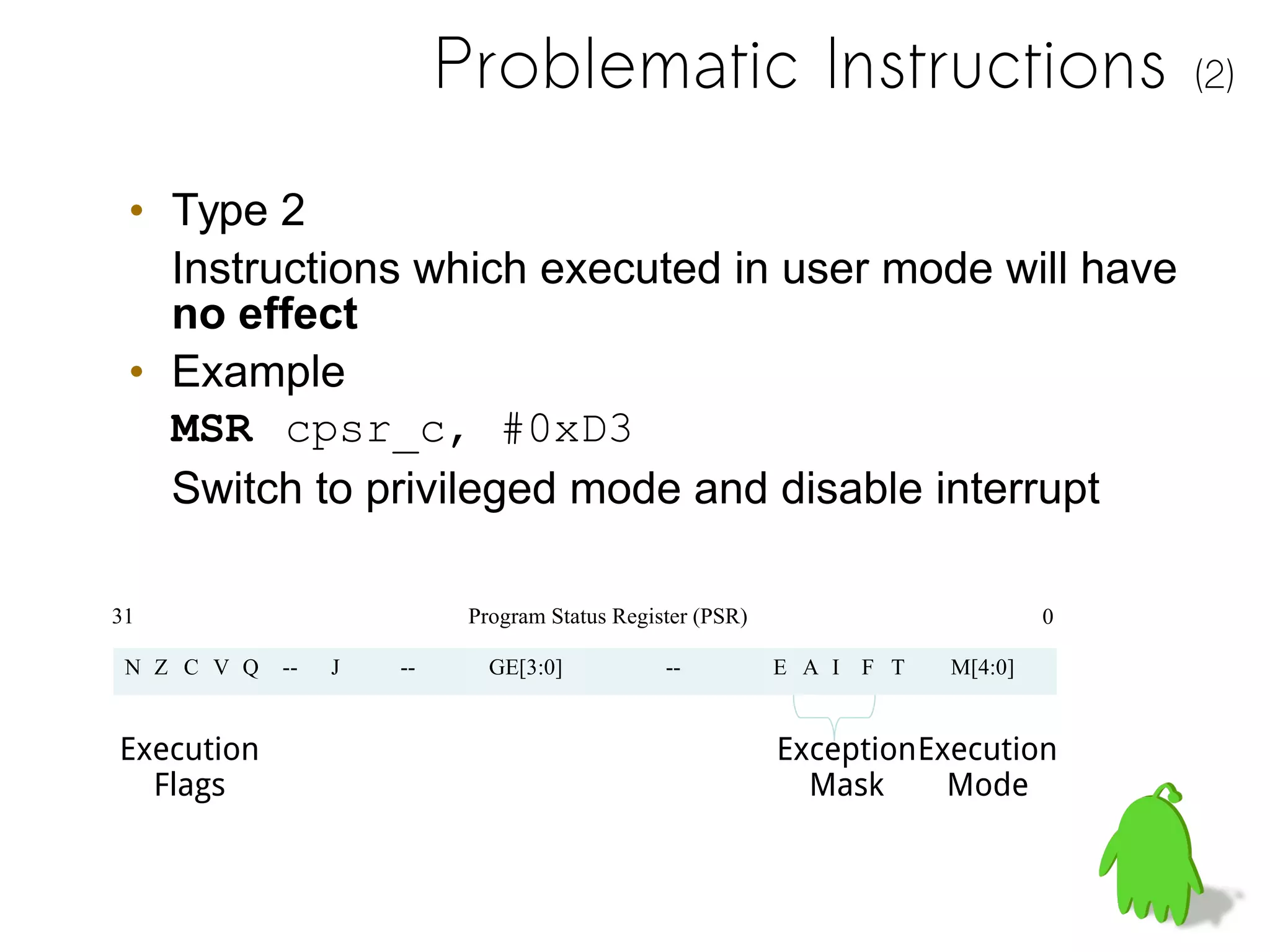 Problematic Instructions (2)
• Type 2
Instructions which executed in user mode will have
no effect
• Example
MSR cpsr_c, #0xD3
Switch to privileged mode and disable interrupt
N Z C V Q -- J -- GE[3:0] -- E A I F T M[4:0]
31 0
Execution
Flags
Exception
Mask
Execution
Mode
Program Status Register (PSR)
 