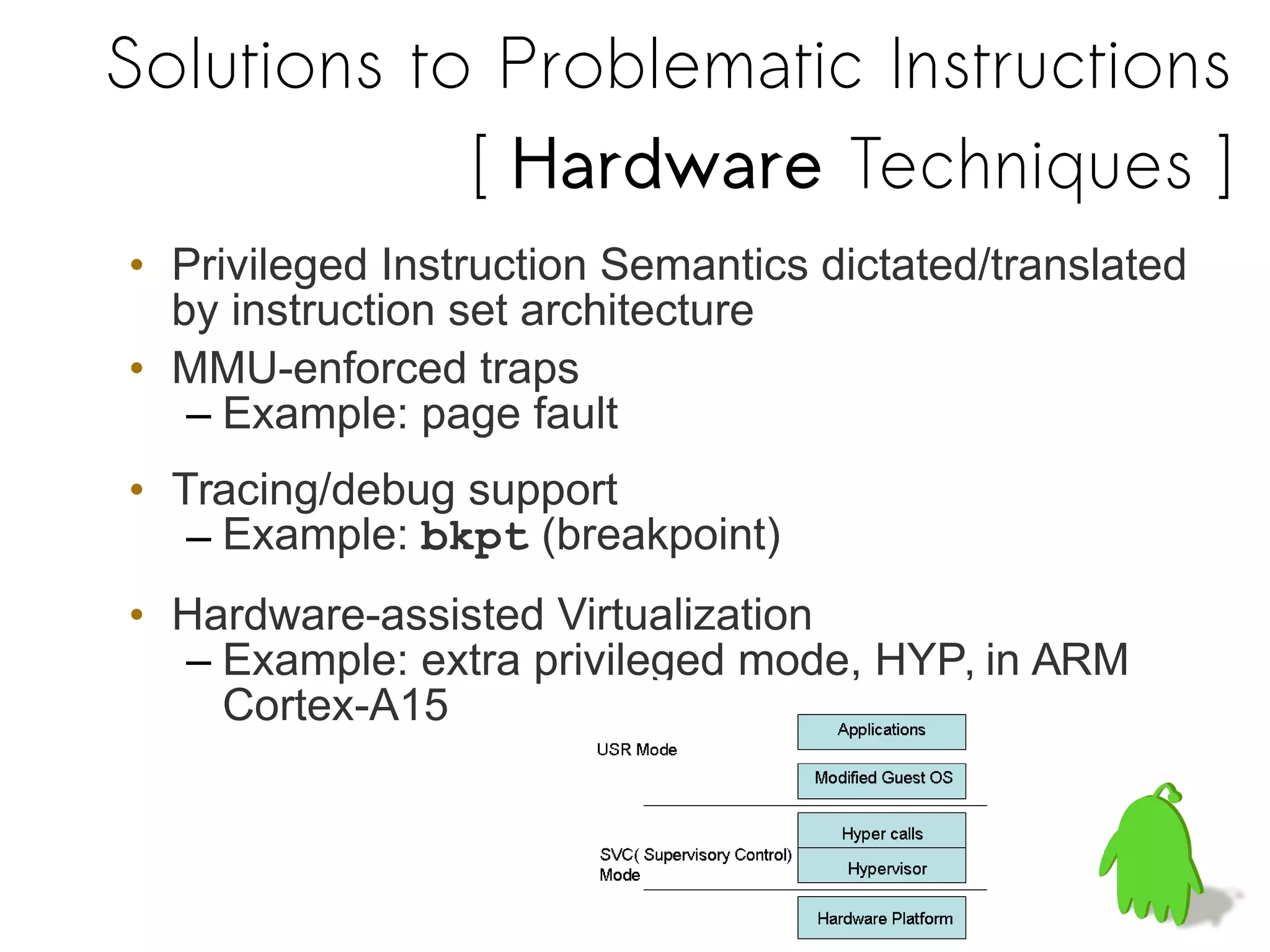 Solutions to Problematic Instructions
[ Hardware Techniques ]
• Privileged Instruction Semantics dictated/translated
by instruction set architecture
• MMU-enforced traps
– Example: page fault
• Tracing/debug support
– Example: bkpt (breakpoint)
• Hardware-assisted Virtualization
– Example: extra privileged mode, HYP, in ARM
Cortex-A15
 