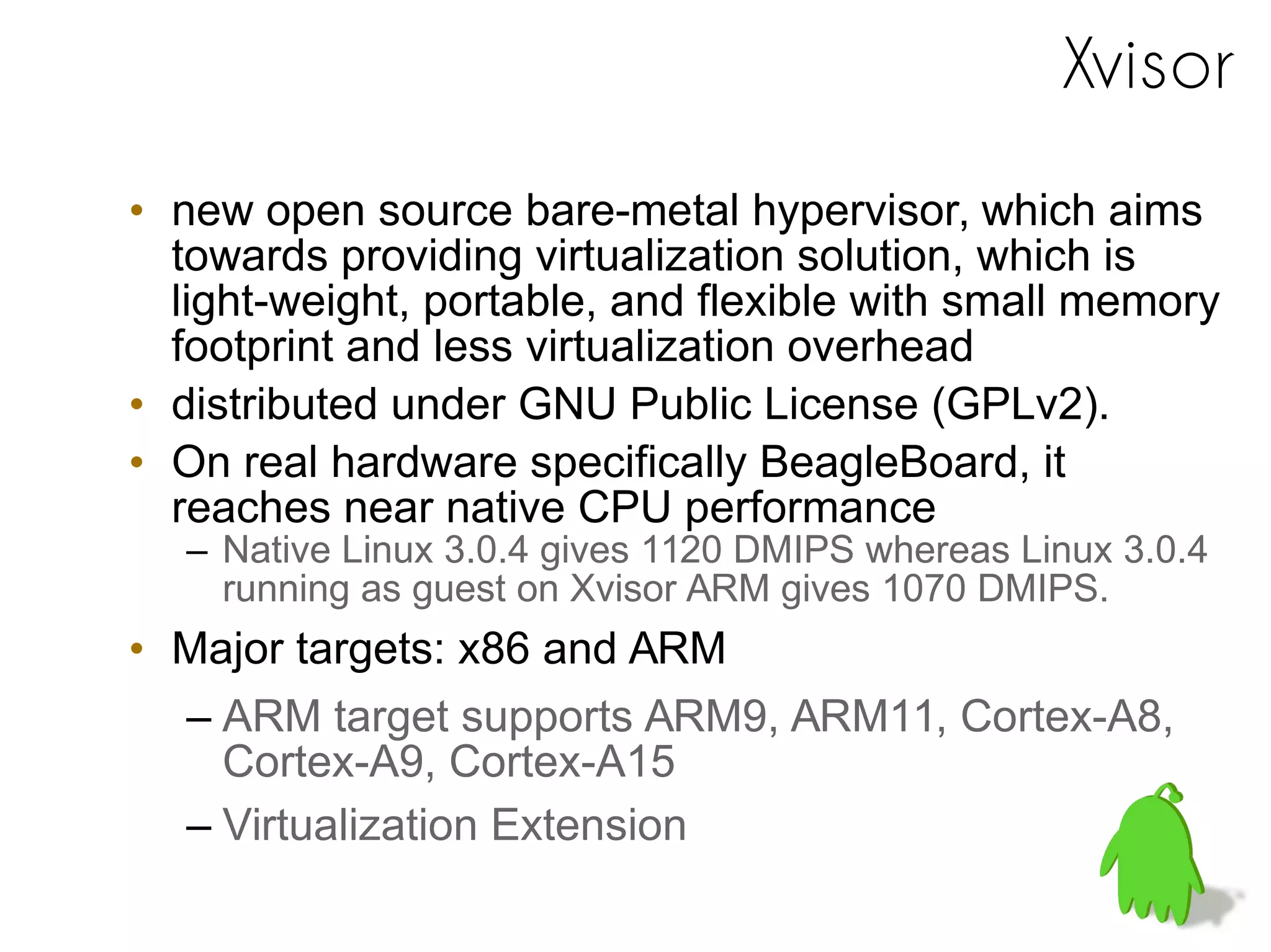 Xvisor
• new open source bare-metal hypervisor, which aims
towards providing virtualization solution, which is
light-weight, portable, and flexible with small memory
footprint and less virtualization overhead
• distributed under GNU Public License (GPLv2).
• On real hardware specifically BeagleBoard, it
reaches near native CPU performance
– Native Linux 3.0.4 gives 1120 DMIPS whereas Linux 3.0.4
running as guest on Xvisor ARM gives 1070 DMIPS.
• Major targets: x86 and ARM
– ARM target supports ARM9, ARM11, Cortex-A8,
Cortex-A9, Cortex-A15
– Virtualization Extension
 