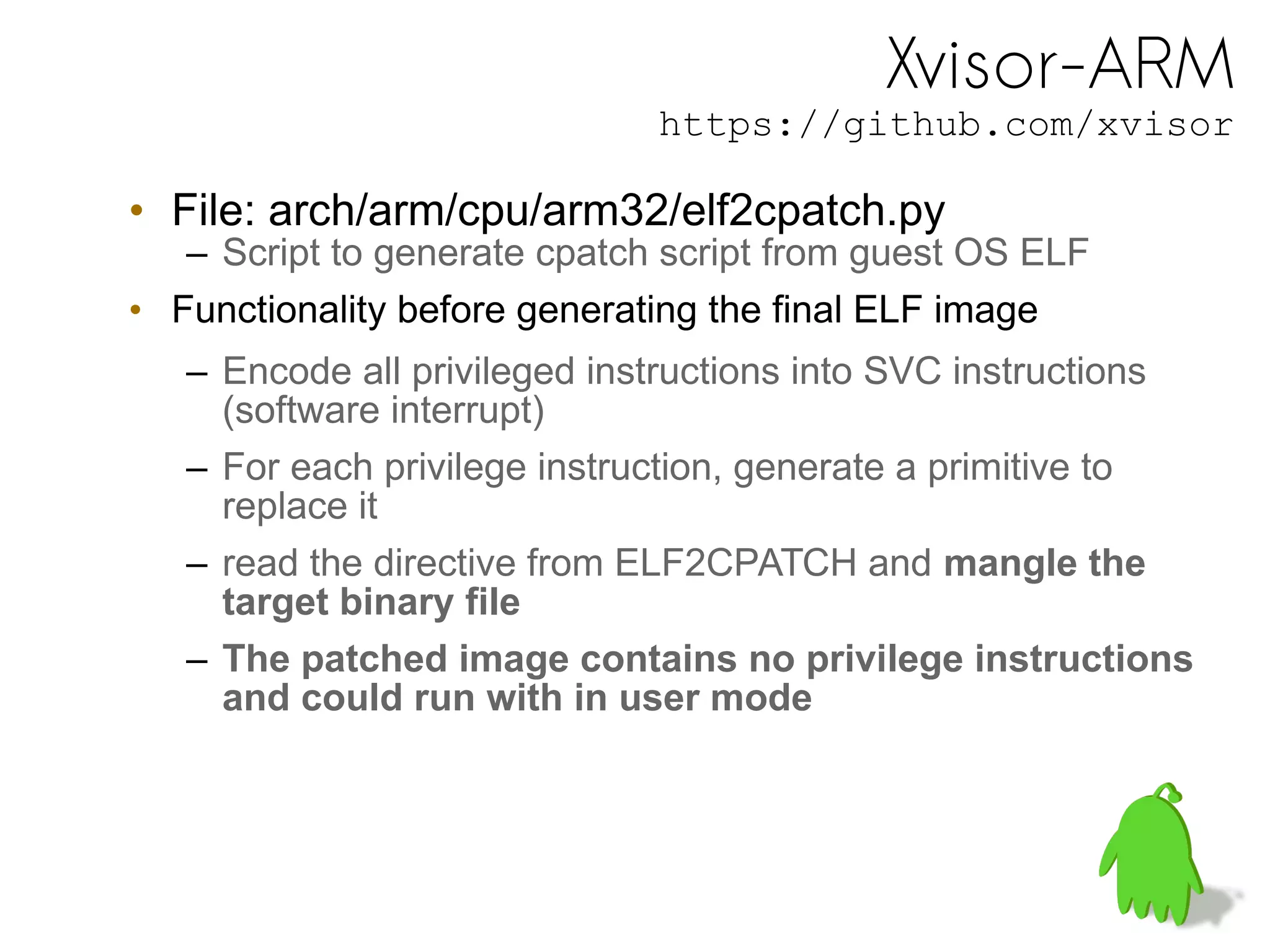 Xvisor-ARM
https://github.com/xvisor
• File: arch/arm/cpu/arm32/elf2cpatch.py
– Script to generate cpatch script from guest OS ELF
• Functionality before generating the final ELF image
– Encode all privileged instructions into SVC instructions
(software interrupt)
– For each privilege instruction, generate a primitive to
replace it
– read the directive from ELF2CPATCH and mangle the
target binary file
– The patched image contains no privilege instructions
and could run with in user mode
 