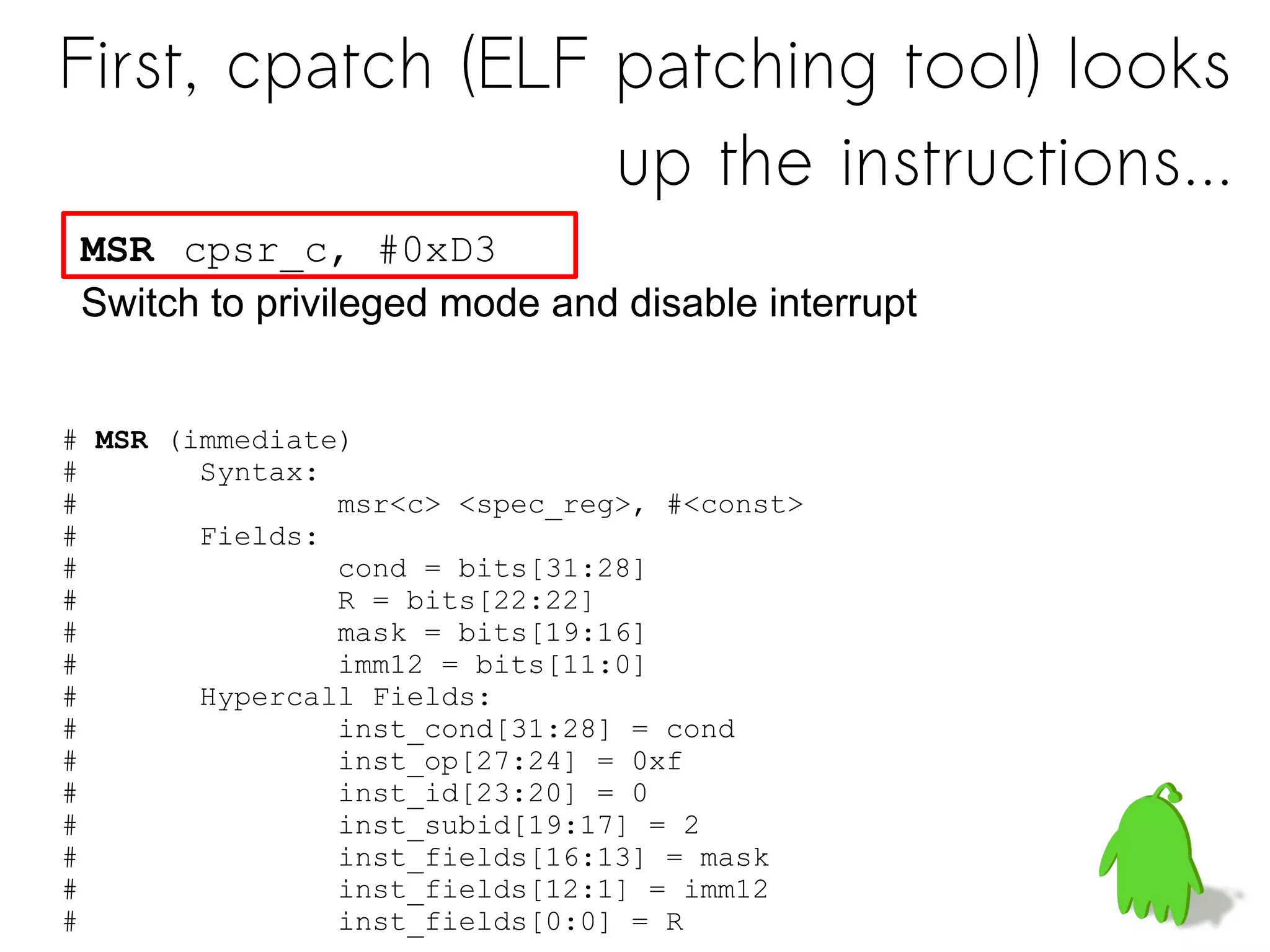 MSR cpsr_c, #0xD3
Switch to privileged mode and disable interrupt
# MSR (immediate)
# Syntax:
# msr<c> <spec_reg>, #<const>
# Fields:
# cond = bits[31:28]
# R = bits[22:22]
# mask = bits[19:16]
# imm12 = bits[11:0]
# Hypercall Fields:
# inst_cond[31:28] = cond
# inst_op[27:24] = 0xf
# inst_id[23:20] = 0
# inst_subid[19:17] = 2
# inst_fields[16:13] = mask
# inst_fields[12:1] = imm12
# inst_fields[0:0] = R
First, cpatch (ELF patching tool) looks
up the instructions...
 