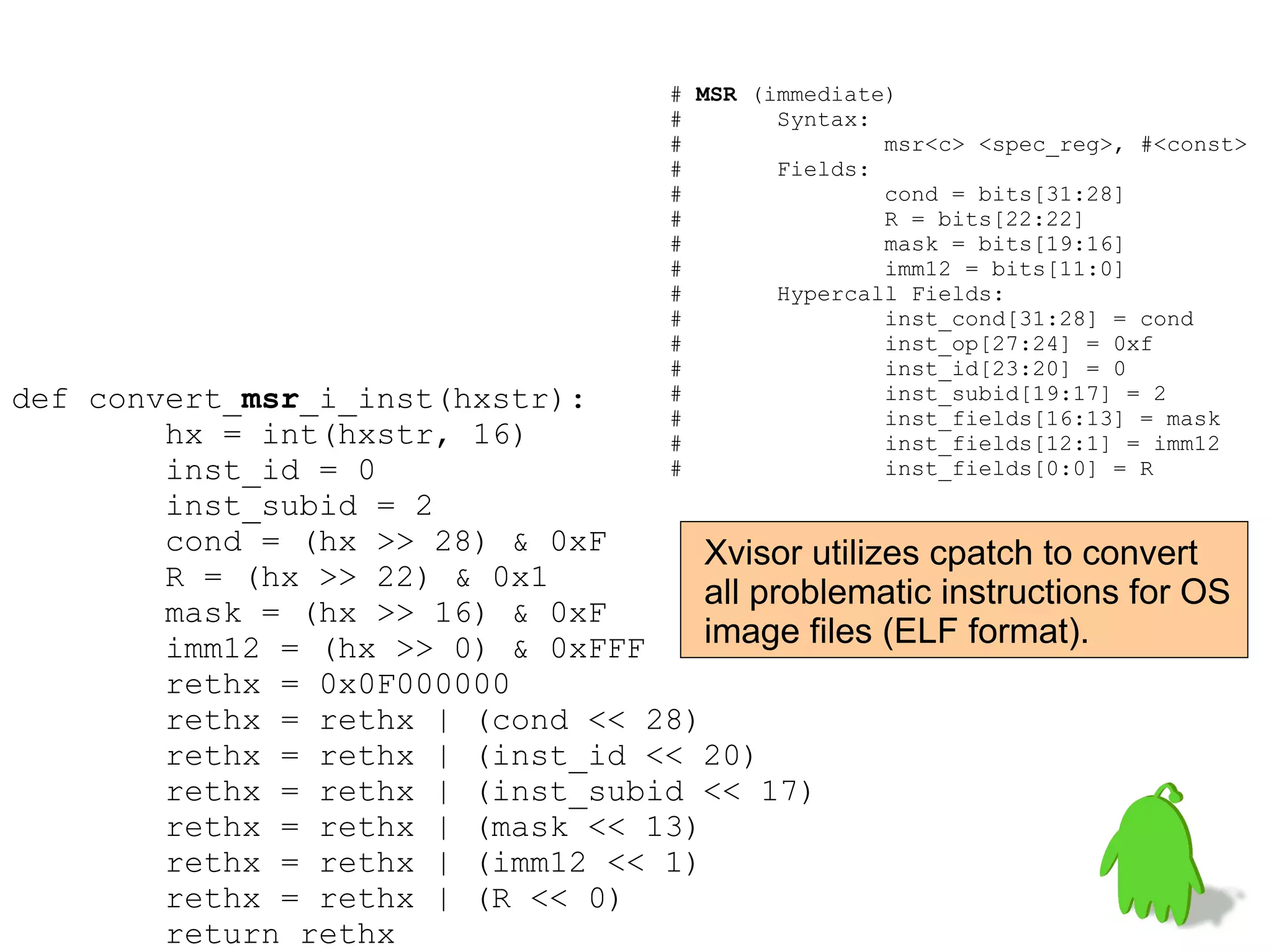 def convert_msr_i_inst(hxstr):
hx = int(hxstr, 16)
inst_id = 0
inst_subid = 2
cond = (hx >> 28) & 0xF
R = (hx >> 22) & 0x1
mask = (hx >> 16) & 0xF
imm12 = (hx >> 0) & 0xFFF
rethx = 0x0F000000
rethx = rethx | (cond << 28)
rethx = rethx | (inst_id << 20)
rethx = rethx | (inst_subid << 17)
rethx = rethx | (mask << 13)
rethx = rethx | (imm12 << 1)
rethx = rethx | (R << 0)
return rethx
# MSR (immediate)
# Syntax:
# msr<c> <spec_reg>, #<const>
# Fields:
# cond = bits[31:28]
# R = bits[22:22]
# mask = bits[19:16]
# imm12 = bits[11:0]
# Hypercall Fields:
# inst_cond[31:28] = cond
# inst_op[27:24] = 0xf
# inst_id[23:20] = 0
# inst_subid[19:17] = 2
# inst_fields[16:13] = mask
# inst_fields[12:1] = imm12
# inst_fields[0:0] = R
Xvisor utilizes cpatch to convert
all problematic instructions for OS
image files (ELF format).
 