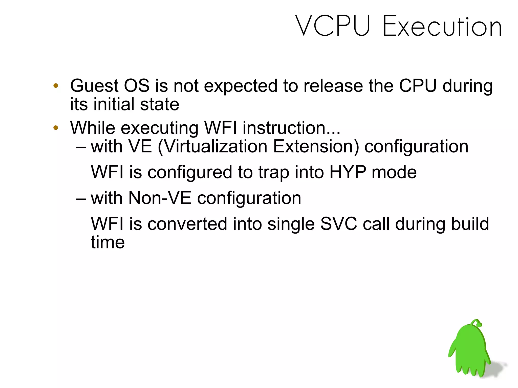 VCPU Execution
• Guest OS is not expected to release the CPU during
its initial state
• While executing WFI instruction...
– with VE (Virtualization Extension) configuration
WFI is configured to trap into HYP mode
– with Non-VE configuration
WFI is converted into single SVC call during build
time
 