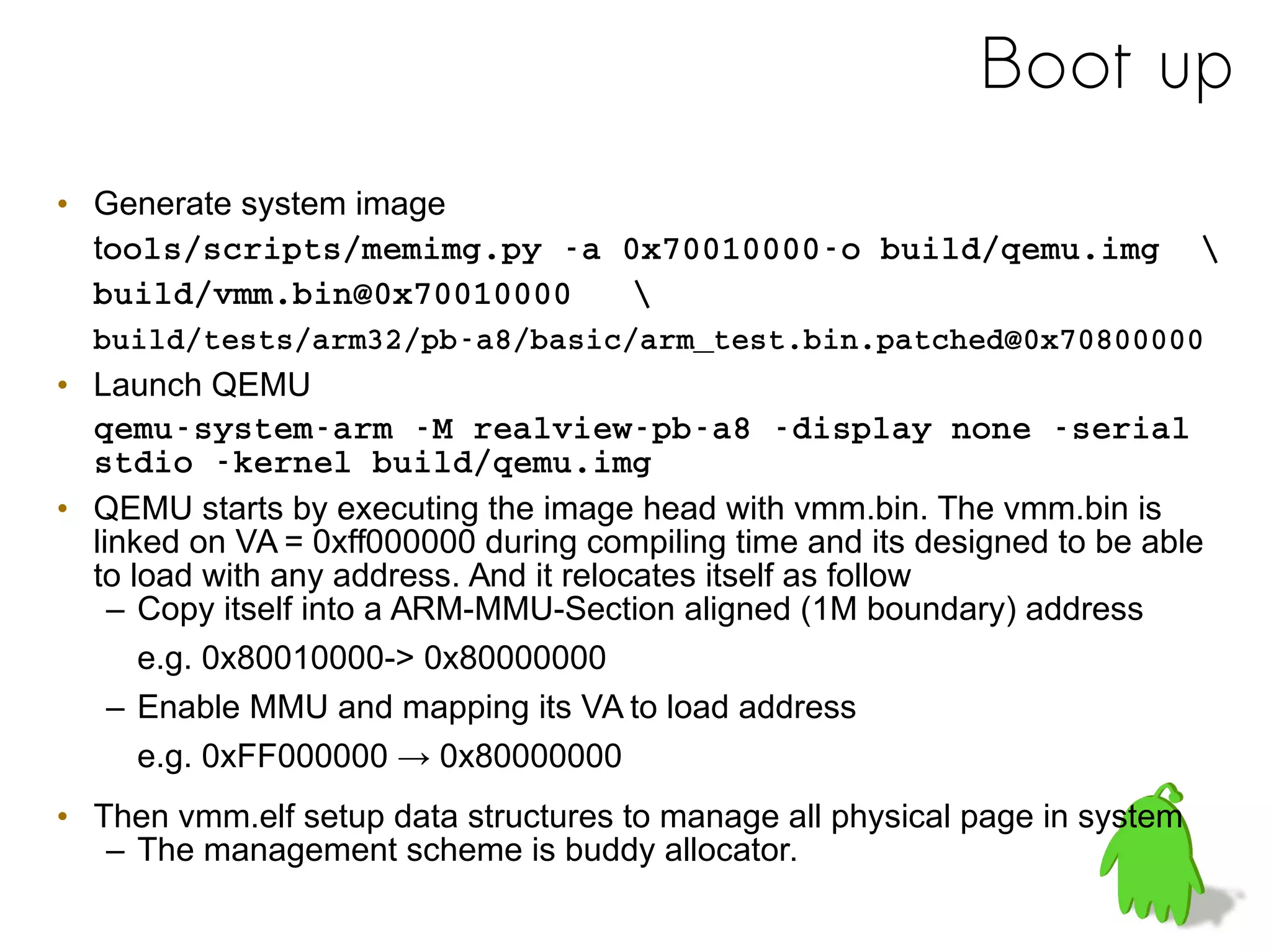 Boot up
• Generate system image
tools/scripts/memimg.py ­a 0x70010000­o build/qemu.img  
build/vmm.bin@0x70010000   
build/tests/arm32/pb­a8/basic/arm_test.bin.patched@0x70800000 
• Launch QEMU
qemu­system­arm ­M realview­pb­a8 ­display none ­serial 
stdio ­kernel build/qemu.img
• QEMU starts by executing the image head with vmm.bin. The vmm.bin is
linked on VA = 0xff000000 during compiling time and its designed to be able
to load with any address. And it relocates itself as follow
– Copy itself into a ARM-MMU-Section aligned (1M boundary) address
e.g. 0x80010000-> 0x80000000
– Enable MMU and mapping its VA to load address
e.g. 0xFF000000 → 0x80000000
• Then vmm.elf setup data structures to manage all physical page in system
– The management scheme is buddy allocator.
 