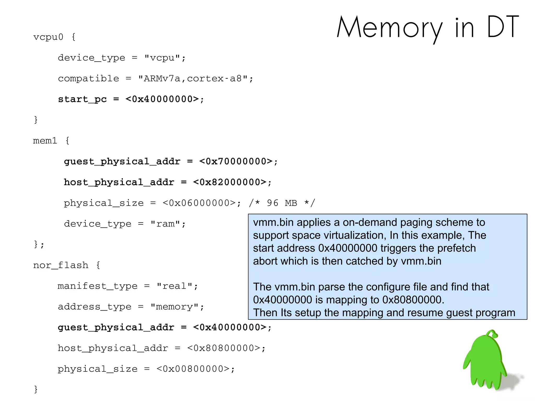 Memory in DTvcpu0 {
    device_type = "vcpu";
    compatible = "ARMv7a,cortex­a8";
    start_pc = <0x40000000>;
}
mem1 {
     guest_physical_addr = <0x70000000>;
     host_physical_addr = <0x82000000>;
     physical_size = <0x06000000>; /* 96 MB */
     device_type = "ram";
};
nor_flash {
    manifest_type = "real";
    address_type = "memory";
    guest_physical_addr = <0x40000000>;
    host_physical_addr = <0x80800000>;
    physical_size = <0x00800000>; 
}
vmm.bin applies a on-demand paging scheme to
support space virtualization, In this example, The
start address 0x40000000 triggers the prefetch
abort which is then catched by vmm.bin
The vmm.bin parse the configure file and find that
0x40000000 is mapping to 0x80800000.
Then Its setup the mapping and resume guest program
 