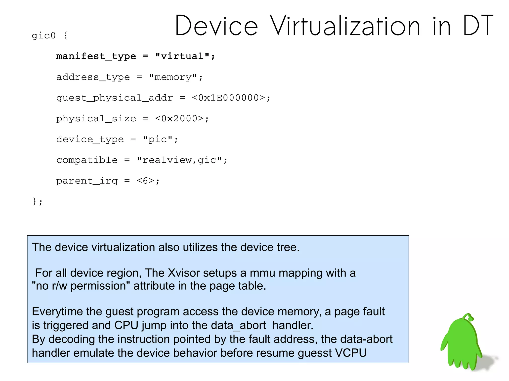 Device Virtualization in DTgic0 {
    manifest_type = "virtual";
    address_type = "memory";
    guest_physical_addr = <0x1E000000>;
    physical_size = <0x2000>;
    device_type = "pic";
    compatible = "realview,gic";
    parent_irq = <6>;
};
The device virtualization also utilizes the device tree.
For all device region, The Xvisor setups a mmu mapping with a
"no r/w permission" attribute in the page table.
Everytime the guest program access the device memory, a page fault
is triggered and CPU jump into the data_abort handler.
By decoding the instruction pointed by the fault address, the data-abort
handler emulate the device behavior before resume guesst VCPU
 
