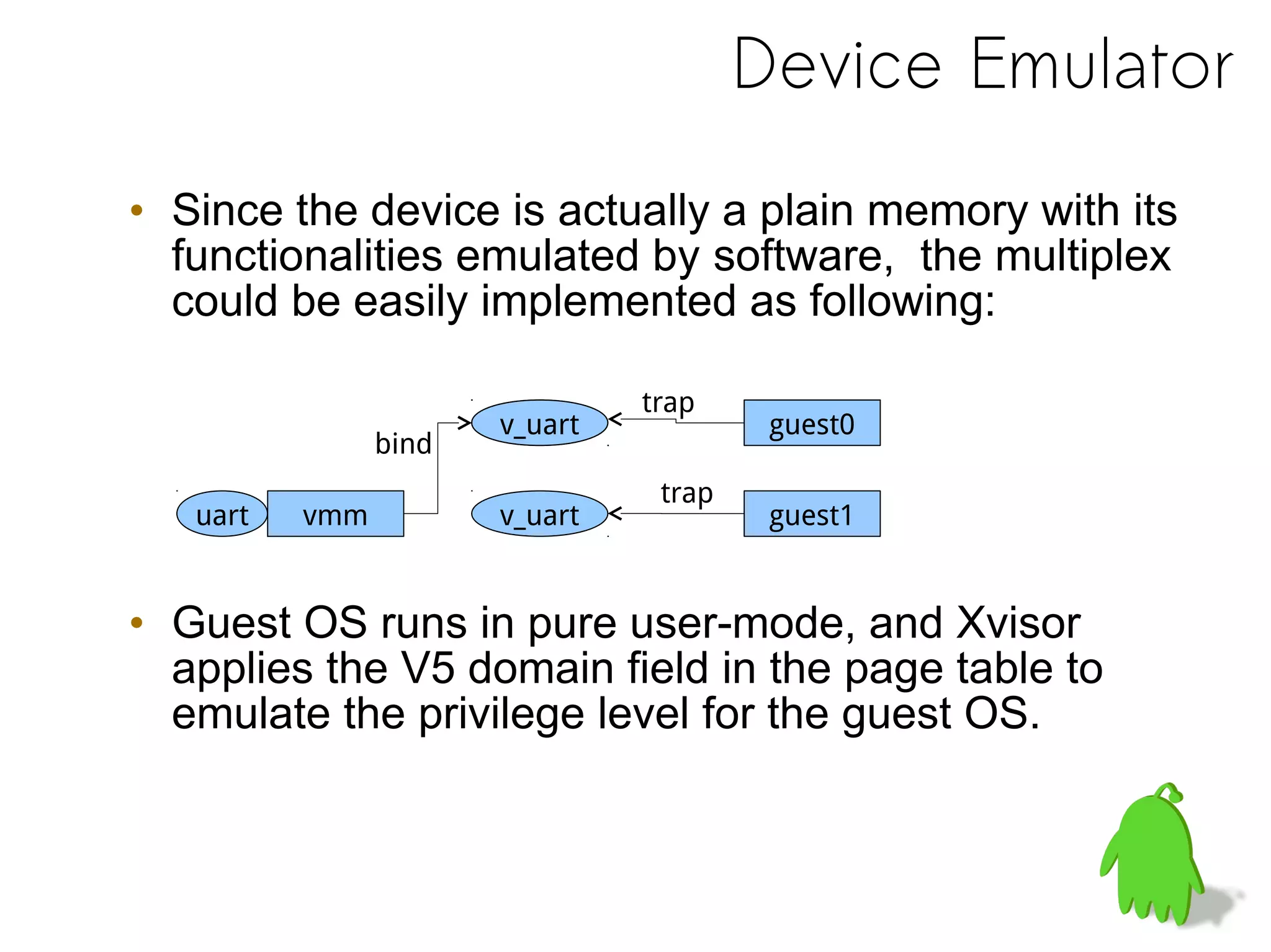 Device Emulator
• Since the device is actually a plain memory with its
functionalities emulated by software, the multiplex
could be easily implemented as following:
• Guest OS runs in pure user-mode, and Xvisor
applies the V5 domain field in the page table to
emulate the privilege level for the guest OS.
vmm guest1
guest0v_uart
uart
v_uart
v_uart
trap
trap
bind
 