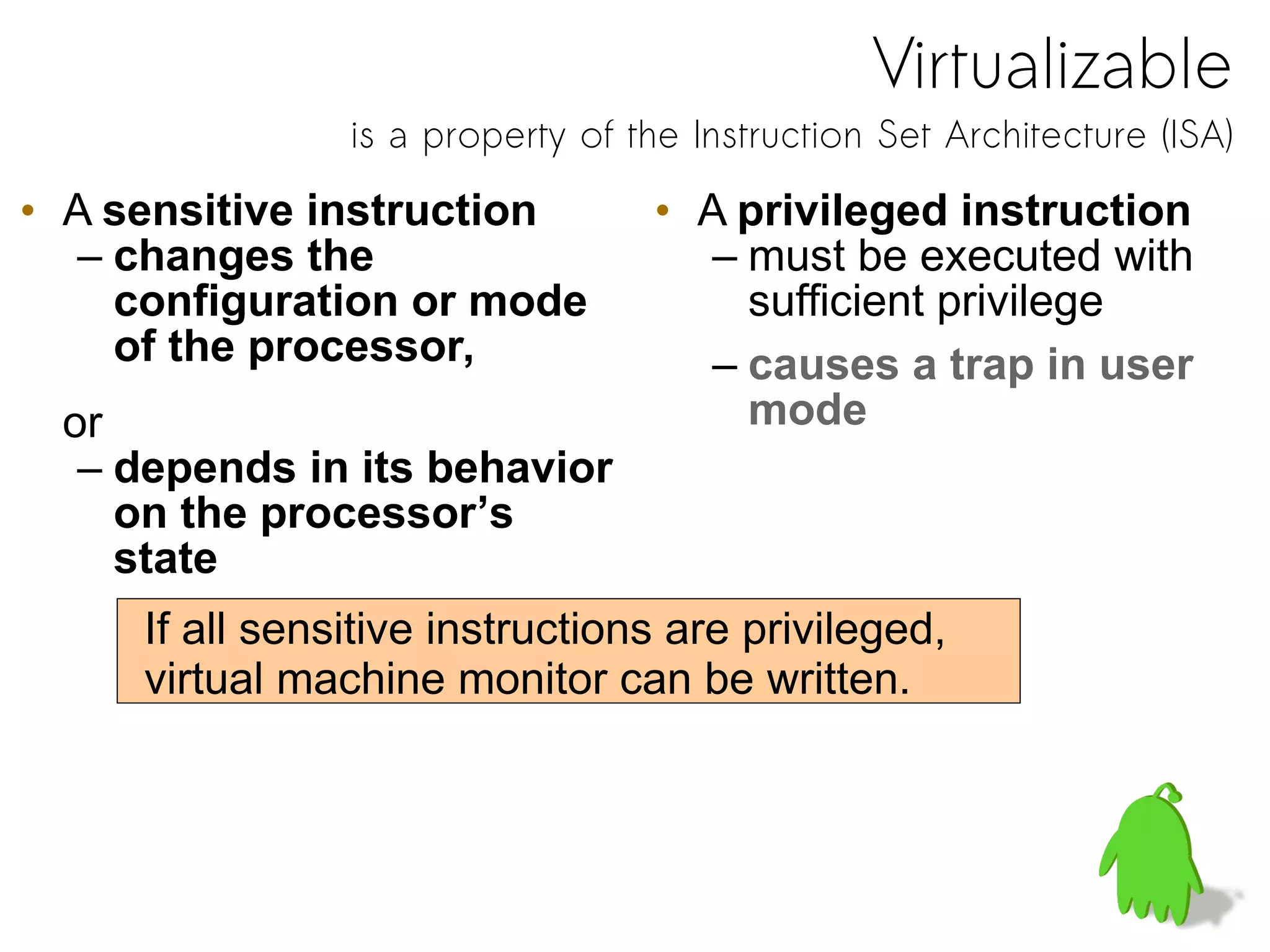 Virtualizable
is a property of the Instruction Set Architecture (ISA)
• A sensitive instruction
– changes the
configuration or mode
of the processor,
or
– depends in its behavior
on the processor’s
state
• A privileged instruction
– must be executed with
sufficient privilege
– causes a trap in user
mode
If all sensitive instructions are privileged,
virtual machine monitor can be written.
 