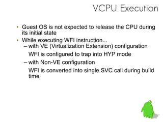 VCPU Execution
• Guest OS is not expected to release the CPU during
its initial state
• While executing WFI instruction...
– with VE (Virtualization Extension) configuration
WFI is configured to trap into HYP mode
– with Non-VE configuration
WFI is converted into single SVC call during build
time
 