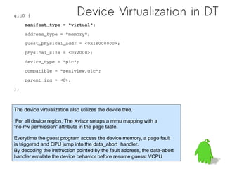 Device Virtualization in DTgic0 {
    manifest_type = "virtual";
    address_type = "memory";
    guest_physical_addr = <0x1E000000>;
    physical_size = <0x2000>;
    device_type = "pic";
    compatible = "realview,gic";
    parent_irq = <6>;
};
The device virtualization also utilizes the device tree.
For all device region, The Xvisor setups a mmu mapping with a
"no r/w permission" attribute in the page table.
Everytime the guest program access the device memory, a page fault
is triggered and CPU jump into the data_abort handler.
By decoding the instruction pointed by the fault address, the data-abort
handler emulate the device behavior before resume guesst VCPU
 