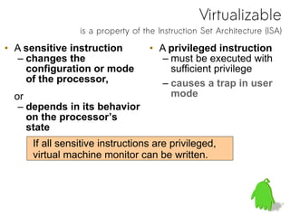 Virtualizable
is a property of the Instruction Set Architecture (ISA)
• A sensitive instruction
– changes the
configuration or mode
of the processor,
or
– depends in its behavior
on the processor’s
state
• A privileged instruction
– must be executed with
sufficient privilege
– causes a trap in user
mode
If all sensitive instructions are privileged,
virtual machine monitor can be written.
 