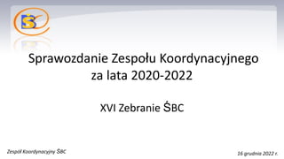 Sprawozdanie Zespołu Koordynacyjnego
za lata 2020-2022
XVI Zebranie ŚBC
Zespół Koordynacyjny ŚBC 16 grudnia 2022 r.
 
