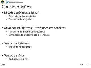 Considerações
• Missões próximas à Terra*
• Potência de transmissão
• Tamanho do objetiva
• Atividades/Objetivos Distribuídos em Satélites
• Tamanho do Envelope Mecânico
• Dimensão do Suprimento de Energia
• Tempo de Retorno
• “Aerólito sem rumo”
• Tempo de Vida
• Radiação e Falhas
16:47CTEE 14
 