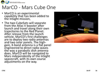 MarCO - Mars Cube One
• MarCO is an experimental
capability that has been added to
the InSight mission,
• The two CubeSats will separate
from the Atlas V booster after
launch and travel along their own
trajectories to the Red Planet.
After release from the launch
vehicle, MarCO's first challenges
are to deploy two radio antennas
and two solar panels. The high-
gain, X-band antenna is a flat panel
engineered to direct radio waves
the way a parabolic dish antenna
does. MarCO will be navigated to
Mars independently of the InSight
spacecraft, with its own course
adjustments on the way.
16:47CTEE 16
 