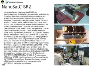 NanoSatC-BR2
• microssatélite do Programa NANOSATC-BR,
Desenvolvimento de CubeSats, em execução no âmbito do
Convênio do Instituto Nacional de Pesquisas Espaciais,
através de sua subunidade o Centro Regional Sul de
Pesquisas Espaciais com a Universidade Federal de Santa
Maria - Convênio MCTIC/INPE-UFSM e suas Parcerias no
Estado, com a Universidade Federal do Rio Grande do Sul,
Instituto de Informática, Grupo de Microeletrônica -
UFRGS/II-GME e com a Santa Maria Design House - SMDH-
UFSM. Parceria INPE/MCTIC - UFSM, desde Janeiro de
2013, utiliza a plataforma, CubeSats - 2U: (i) o seu Modelo
de Voo (MV) na sala 100.000 do LIT/INPE-MCTIC está no
momento (Agosto 2017) aguardando sua integração final,
com planejamento para lançamento em 2018, estando
ainda por finalizar o desenvolvimento de uma de suas
placas de Cargas Úteis: Científica & Tecnológica; e (ii) o seu
Modelo de Engenharia (ME) no LABSIM/ETE/INPE-MCTIC,
que esta sendo utilizado para uma gama de testes de
software de bordo e de solo e de Sistemas e Subsistemas,
com a participação ativa de alunos de Graduação da UFSM,
de seus alunos egressos hoje nas Pós-Graduações do
MCTIC/INPE, MD/DCTA-ITA e UFRGS, de Professores da
UFSM e da UFRGS, e de Pesquisadores e Tecnologistas do
INPE/MCTIC, sendo alguns deles ex-alunos egressos da
UFSM que foram devidamente contratados pelo
MCTIC/INPE via concursos públicos.
16:47CTEE 17
 