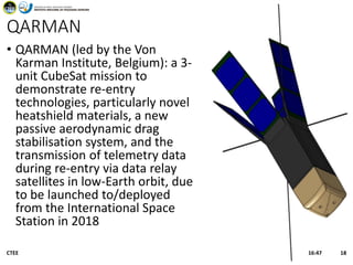 QARMAN
• QARMAN (led by the Von
Karman Institute, Belgium): a 3-
unit CubeSat mission to
demonstrate re-entry
technologies, particularly novel
heatshield materials, a new
passive aerodynamic drag
stabilisation system, and the
transmission of telemetry data
during re-entry via data relay
satellites in low-Earth orbit, due
to be launched to/deployed
from the International Space
Station in 2018
16:47CTEE 18
 