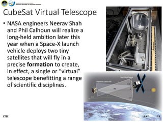 CubeSat Virtual Telescope
• NASA engineers Neerav Shah
and Phil Calhoun will realize a
long-held ambition later this
year when a Space-X launch
vehicle deploys two tiny
satellites that will fly in a
precise formation to create,
in effect, a single or “virtual”
telescope benefitting a range
of scientific disciplines.
16:47CTEE 19
 