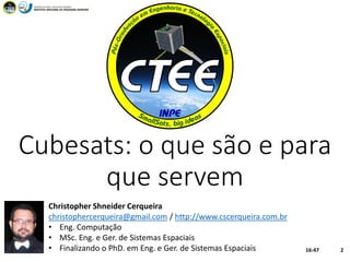 Cubesats: o que são e para
que servem
16:47CTEE 2
Christopher Shneider Cerqueira
christophercerqueira@gmail.com / http://www.cscerqueira.com.br
• Eng. Computação
• MSc. Eng. e Ger. de Sistemas Espaciais
• Finalizando o PhD. em Eng. e Ger. de Sistemas Espaciais
 