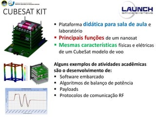 CUBESAT KIT
▪ Plataforma didática para sala de aula e
laboratório
▪ Principais funções de um nanosat
▪ Mesmas características físicas e elétricas
de um CubeSat modelo de voo
Alguns exemplos de atividades acadêmicas
são o desenvolvimento de:
▪ Software embarcado
▪ Algoritmos de balanço de potência
▪ Payloads
▪ Protocolos de comunicação RF
 