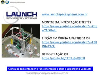 www.launchspacesystems.com.br
MONTAGEM, INTEGRAÇÃO E TESTES
https://www.youtube.com/watch?v=Khb
wYAjSHwU
EJEÇÃO EM ÓRBITA A PARTIR DA ISS
https://www.youtube.com/watch?v=FB8
JNhrCAOc
DEMOSTRAÇÃO KIT
https://youtu.be/rPmL-8uV8m8
Alunos podem entender o funcionamento e criar o seu próprio CubeSat!
contato@launchspacesystems.com.br
 