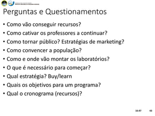 Perguntas e Questionamentos
• Como vão conseguir recursos?
• Como cativar os professores a continuar?
• Como tornar público? Estratégias de marketing?
• Como convencer a população?
• Como e onde vão montar os laboratórios?
• O que é necessário para começar?
• Qual estratégia? Buy/learn
• Quais os objetivos para um programa?
• Qual o cronograma (recursos)?
16:47 43
 