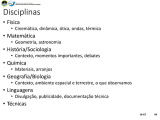 Disciplinas
• Física
• Cinemática, dinâmica, ótica, ondas, térmica
• Matemática
• Geometria, astronomia
• História/Sociologia
• Contexto, momentos importantes, debates
• Química
• Materiais, arranjos
• Geografia/Biologia
• Contexto, ambiente espacial e terrestre, o que observamos
• Linguagens
• Divulgação, publicidade, documentação técnica
• Técnicas
16:47 44
 