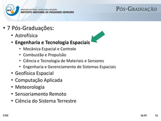 Academicamente
• 7 Pós-Graduações:
• Astrofísica
• Engenharia e Tecnologia Espaciais
• Mecânica Espacial e Controle
• Combustão e Propulsão
• Ciência e Tecnologia de Materiais e Sensores
• Engenharia e Gerenciamento de Sistemas Espaciais
• Geofísica Espacial
• Computação Aplicada
• Meteorologia
• Sensoriamento Remoto
• Ciência do Sistema Terrestre
16:47CTEE 51
 