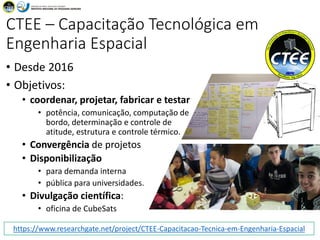 [Discentes]
CTEE – Capacitação Tecnológica em
Engenharia Espacial
• Desde 2016
• Objetivos:
• coordenar, projetar, fabricar e testar
• potência, comunicação, computação de
bordo, determinação e controle de
atitude, estrutura e controle térmico.
• Convergência de projetos
• Disponibilização
• para demanda interna
• pública para universidades.
• Divulgação científica:
• oficina de CubeSats
16:47CTEE 52https://www.researchgate.net/project/CTEE-Capacitacao-Tecnica-em-Engenharia-Espacial
 
