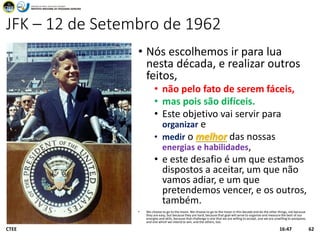 JFK – 12 de Setembro de 1962
• Nós escolhemos ir para lua
nesta década, e realizar outros
feitos,
• não pelo fato de serem fáceis,
• mas pois são difíceis.
• Este objetivo vai servir para
organizar e
• medir o melhor das nossas
energias e habilidades,
• e este desafio é um que estamos
dispostos a aceitar, um que não
vamos adiar, e um que
pretendemos vencer, e os outros,
também.
• We choose to go to the moon. We choose to go to the moon in this decade and do the other things, not because
they are easy, but because they are hard, because that goal will serve to organize and measure the best of our
energies and skills, because that challenge is one that we are willing to accept, one we are unwilling to postpone,
and one which we intend to win, and the others, too.
CTEE 6216:47
 