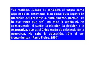“En realidad, cuando se considera el futuro como
algo dado de antemano- bien como pura repetición
mecánica del presente o, simplemente, porque “es
lo que tenga que ser”, no cabe la utopía ni, en
consecuencia, el sueño, la elección, la decisión o la
expectativa, que es el único modo de existencia de la
esperanza. No cabe la educación, sólo el en-
trenamiento» (Paulo Freire, 1994)
 