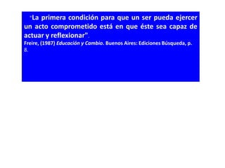   "Laprimera condición para que un ser pueda ejercer
un acto comprometido está en que éste sea capaz de
actuar y reflexionar". 
Freire, (1987) Educación y Cambio. Buenos Aires: Ediciones Búsqueda, p.
8.
 