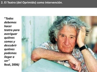 2. El Teatro (del Oprimido) como intervención.




  “Todos
  debemos
  hacer
  teatro para
  averiguar
  quiénes
  somos y
  descubrir
  quiénes
  podemos
  llegar a
  ser”
  Boal, 2006)
 