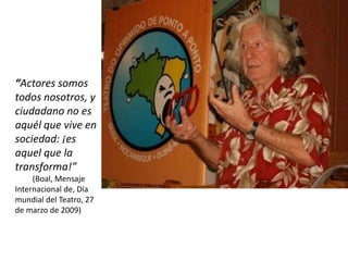 “Actores somos
todos nosotros, y
ciudadano no es
aquél que vive en
sociedad: ¡es
aquel que la
transforma!”
     (Boal, Mensaje
Internacional de, Día
mundial del Teatro, 27
de marzo de 2009)
 