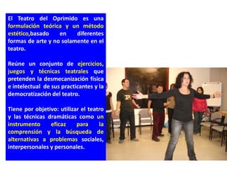 El Teatro del Oprimido es una
formulación teórica y un método
estético,basado    en    diferentes
formas de arte y no solamente en el
teatro.

Reúne un conjunto de ejercicios,
juegos y técnicas teatrales que
pretenden la desmecanización física
e intelectual de sus practicantes y la
democratización del teatro.

Tiene por objetivo: utilizar el teatro
y las técnicas dramáticas como un
instrumento     eficaz     para     la
comprensión y la búsqueda de
alternativas a problemas sociales,
interpersonales y personales.
 