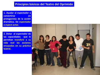 Principios básicos del Teatro del Oprimido

1. Ayudar al espectador a
convertirse            en
protagonista de la acción
dramática. De espectador
a espect-actor.


2. Dotar al espectador de
las capacidades que le
permitan transferir a su
vida real las acciones
ensayadas en su práctica
teatral.
 