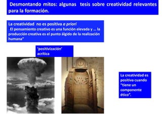 Desmontando mitos: algunas tesis sobre creatividad relevantes
para la formación.

La creatividad no es positiva a priori
“El pensamiento creativo es una función elevada y … la
producción creativa es el punto álgido de la realización
humana”

                 ‘positivización’
                 acrítica




                                                           La creatividad es
                                                           positiva cuando
                                                           “tiene un
                                                           componente
                                                           ético”.
 