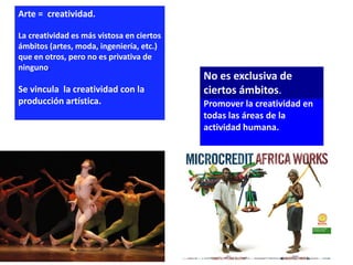 Arte = creatividad.

La creatividad es más vistosa en ciertos
ámbitos (artes, moda, ingeniería, etc.)
que en otros, pero no es privativa de
ninguno.
                                           No es exclusiva de
Se vincula la creatividad con la           ciertos ámbitos.
producción artística.                      Promover la creatividad en
                                           todas las áreas de la
                                           actividad humana.
 