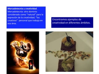 Mercadotecnia y creatividad.
Mercadotecnia: otro dominio
considerado como “natural” para la
expresión de la creatividad; “los
creativos” personal que trabaja en   Encontramos ejemplos de
esa área.                            creatividad en diferentes ámbitos.
 